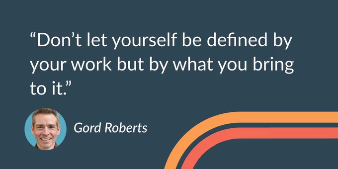 "Don't let yourself be defined by your work but by what you bring to it." —Gord Roberts