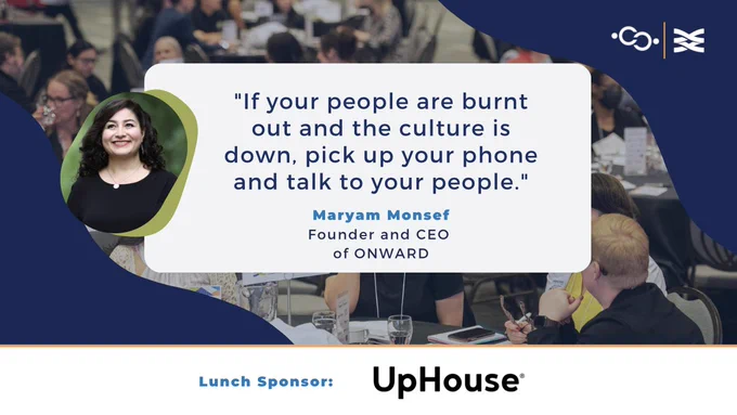 "If your people are burnt out and the culture is down, pick up your phone and talk to your people." 
-Maryam Monsef
Founder and CEO of ONWARD 