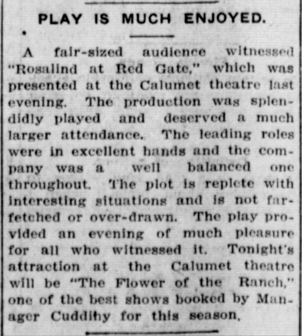 "A fair-sized audience witnessed “Rosalind at Red Gate” which was presented at the Calumet Theatre last evening... the company was a well balanced one throughout. The plot is replete with interesting situations and is not far-fetched or over-drawn. The play provided an evening of much pleasure for all who witnessed it."