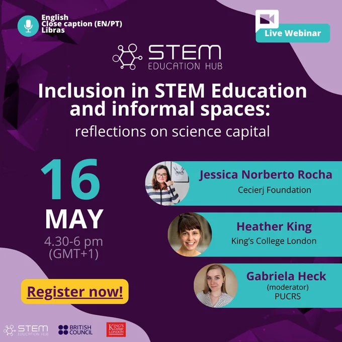 Banner for the  "Inclusion in STEM Education and Informal Spaces: Reflections on Science Capital" event. It will happen on the 16th of May at 4.30 pm (UK time). Speakers are Jessica Norberto from Cecierj Foundation in Brazil, Heather King from King's College London, and Gabriela Heck from PUC-RS. Online captions will be provided during event streaming. 