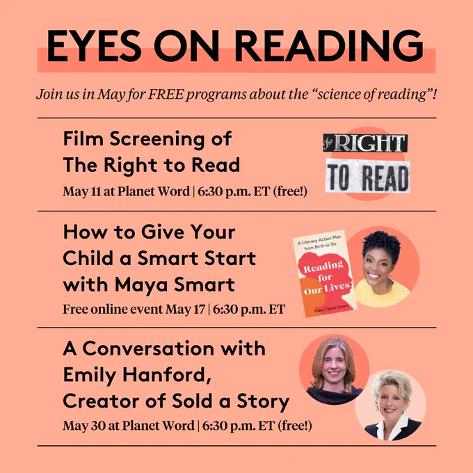 Eyes on Reading: Join us in May for FREE programs about the “science of reading”! Film Screening of The Right to Read, May 11 at Planet Word, 6:30 p.m. ET (free!); How to Give Your Child a Smart Start with Maya Smart, Free online event May 17, 6:30 p.m. ET; A Conversation with Emily Hanford, Creator of Sold a Story, May 30 at Planet Word, 6:30 p.m. ET (free!)