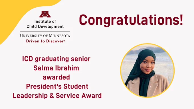 Text: Congratulations ICD graduating senior Salma Ibrahim awarded President's Student Leadership & Service Award. Upper left corner has gold framing with Institute of Child Development, University of Minnesota, Driven to Discover wordmark. Photo of Salma Ibrahim.