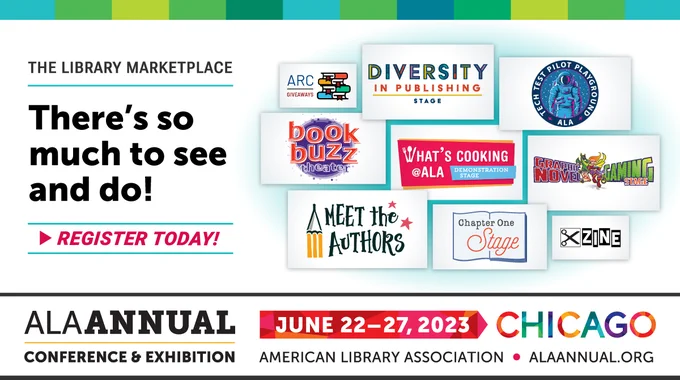 IMAGE
The Library Marketplace
There's so much to see and do!
Register Today!
Illustration with:
ARC Giveway, Diversity in Publishing Stage, Tech Test Pilot Playground, Book Buzz Theater, What's Cooking @ ALA Demonstration Stage, Graphic Novel & Gaming Stage, Meet the Authors, Chapter One Stage, Zine logos.
ALA Annual Conference & Exhibition
June 22-27, 2023 Chicago
ALAAnnual.org
American Library Association
