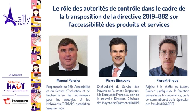 Image présentant le titre de la conférence : Le rôle des autorités de contrôle dans le cadre de la transposition de la directive 2019-882 sur l’accessibilité des produits et services. Les photos des intervenants et la description de leurs fonctions. Manuel Pereira, Responsable du Pôle Accessibilité et du Centre d’Évaluation et de Recherche sur les Technologies pour les Aveugles et les Malvoyants (CERTAM), association Valentin Haüy. Pierre Bienvenu, Chef-Adjoint du Service des Moyens de Paiement Scripturaux à la Banque de France, au sein de la nouvelle Direction Générale des Moyens de Paiement (DGMP). Florent Giraud, Adjoint à la cheffe du bureau Soutien juridique de la Direction générale de la concurrence, de la consommation et de la répression des fraudes (DGCCRF). Logos de A11y Paris, association Valentin Haüy et Tanaguru.