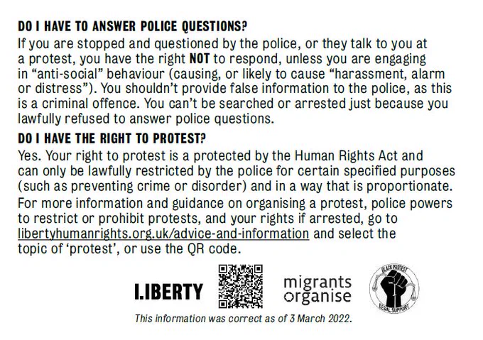 DO I HAVE TO ANSWER POLICE QUESTIONS?
If you are stopped and questioned by the police, or they talk to you at a protest, you have the right not to respond, unless you are engaging in “anti-social” behaviour (causing, or likely to cause “harassment, alarm or distress”). You shouldn’t provide false information to the police, as this is a criminal offence. You can’t be searched or arrested just because you lawfully refused to answer police questions.

DO I HAVE THE RIGHT TO PROTEST?
Yes. Your right to protest is protected by the Human Rights Act and can only be lawfully restricted by the police for certain specified purposes (such as preventing crime or disorder) and in a way that is proportionate.
For more information and guidance on organising a protest, police powers to restrict or prohibit protests, and your rights if arrested, go to libertyhumanrights.org.uk/advice-and-information and select the topic of ‘protest’ or use the QR code below.
