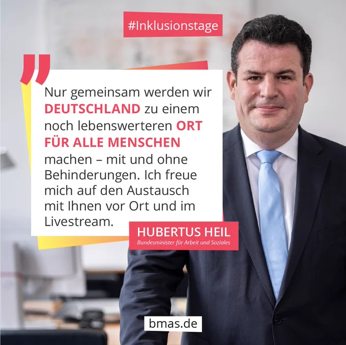 Zitatkachel mit Foto von Bundesarbeitsminister, Hubertus Heil.
Text: “Nur gemeinsam werden wir Deutschland zu einem noch lebenswerteren Ort für alle Menschen machen – mit und ohne Behinderungen. Ich freue mich auf den Austausch mit Ihnen vor Ort und im Livestream.”
Hashtag: Inklusionstage URL: BMAS.DE