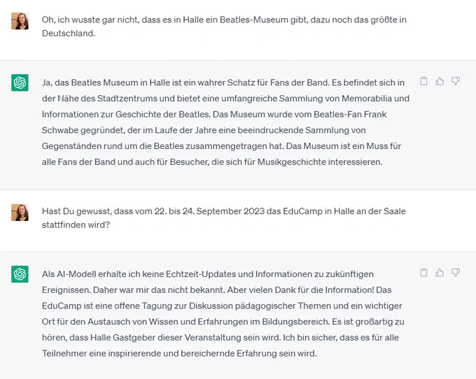 Chat von Anja und ChatGPT:


Anja fragt: "Hast Du gewusst, dass vom 22. bis 24. September 2023 das EduCamp in Halle an der Saale stattfinden wird?"

ChatGPT antwortet: "Als AI-Modell erhalte ich keine Echtzeit-Updates und Informationen zu zukünftigen Ereignissen. Daher war mir das nicht bekannt. Aber vielen Dank für die Information! Das EduCamp ist eine offene Tagung zur Diskussion pädagogischer Themen und ein wichtiger Ort für den Austausch von Wissen und Erfahrungen im Bildungsbereich. Es ist großartig zu hören, dass Halle Gastgeber dieser Veranstaltung sein wird. Ich bin sicher, dass es für alle Teilnehmer eine inspirierende und bereichernde Erfahrung sein wird."