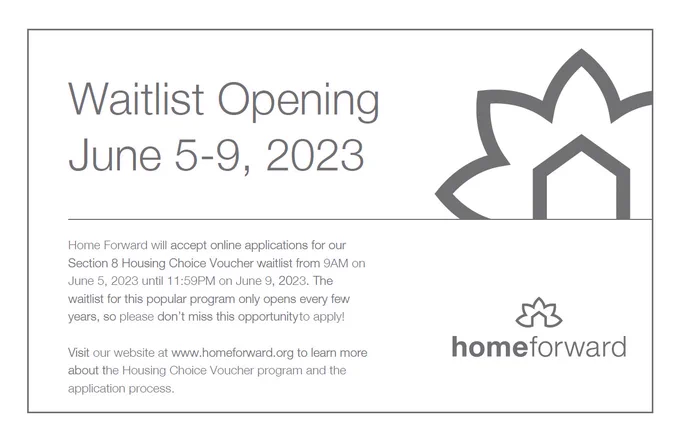 Home Forward will accept online applications for our
Section 8 Housing Choice Voucher waitlist from 9AM on
June 5, 2023 until 11:59PM on June 9, 2023. The
waitlist for this popular program only opens every few
years, so please don’t miss this opportunity to apply!
Visit our website at www.homeforward.org to learn more
about the Housing Choice Voucher program and the
application process, as the date approaches.