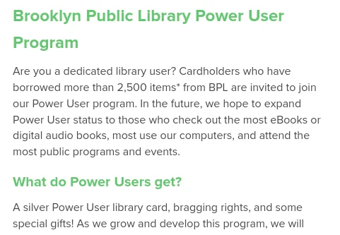 Screenshot from Brooklyn Public Library site:

Brooklyn Public Library Power User Program

Are you a dedicated library user? Cardholders who have borrowed more than 2,500 items* from BPL are invited to join our Power User program. In the future, we hope to expand Power User status to those who check out the most eBooks or digital audio books, most use our computers, and attend the most public programs and events.
What do Power Users get?

A silver Power User library card, bragging rights, and some special gifts!