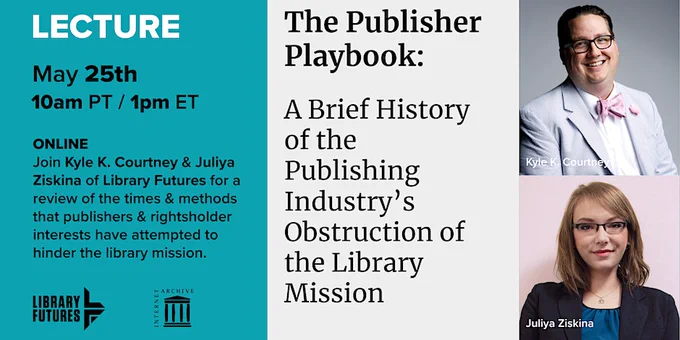 LECTURE May 25 10am PT / 1pm ET ONLINE / Join Kyle K. Courtney & Juliya Ziskina of Library Futures for a review of the times & methods that publishers & rightsholder interests have attempted to hinder the library mission. / The Publisher Playbook: A Brief History of the Publishing Industry's Obstruction of the Library Mission / headshots of man in bow tie and woman with glasses