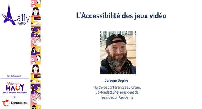 Image représentant le titre de la conférence : L'accessibilité des jeux vidéo. La photo et la description des fonctions de l'intervenant : Jerome Dupire, maître de conférences au CNAM, co-fondateur et président de l'assocation CapGame. Logos de A11y Paris, association Valentin Haüy et Tanaguru.