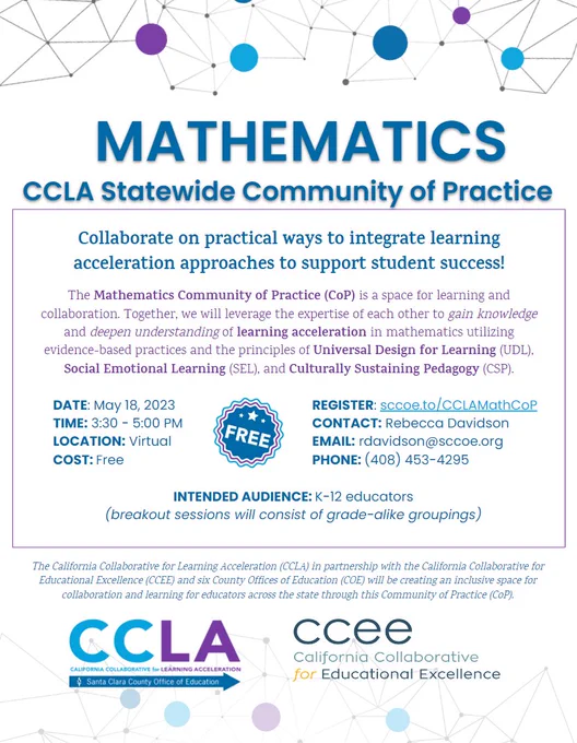 Collaborate on practical ways to integrate learning
acceleration approaches to support student success!
The Mathematics Community of Practice (CoP) is a space for learning and
collaboration. Together, we will leverage the expertise of each other to gain knowledge
and deepen understanding of learning acceleration in mathematics utilizing
evidence-based practices and the principles of Universal Design for Learning (UDL),
Social Emotional Learning (SEL), and Culturally Sustaining Pedagogy (CSP).
DATE: May 18, 2023
TIME: 3:30 - 5:00 PM
LOCATION: Virtual
COST: Free
REGISTER: sccoe.to/CCLAMathCoP
CONTACT: Rebecca Davidson
EMAIL: rdavidson@sccoe.org
PHONE: (408) 453-4295
AUDIENCE: K-12 educators
(breakout sessions will consist of grade-alike groupings)

