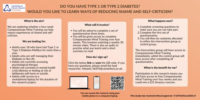 Research poster recruiting adults with type 1 and type 2 diabetes who would like to learn ways of reducing shame and self-criticism. The research is exploring whether Compassionate Mind Training can help reduce experiences of shame and self-criticism. 
It is an intervention where you could be allocated to one of two groups, intervention or control, to access Compassionate Mind Training. 
To take part, you must be above 18 years old, have had your type 1 or type 2 diabetes diagnosis for at least a year, not be currently accessing psychological therapy, not be experiencing mental health distress, self-harm or suicidal ideation and you must have access to the internet.

The benefit of taking part is that you will have access to a compassionate mind training package and you can enter a prize draw to win one of four £25 vouchers.