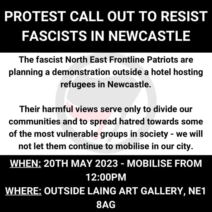 The fascist North east frontline patriots are planning a demonstration outside a hotel housing refugees in Newcastle.  

Their harmful views serve only to divide our community and spread hatred towards some of the most vulnerable groups in society. We will not let them continue to mobilise in our city.  

When: 20th May 2023, 12:00pm 

Where: outside Laing Art Gallery NE1 8AG
