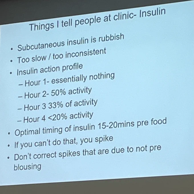 Things I tell people at clinic- Insulin
• Subcutaneous insulin is rubbish
• Too slow / too inconsistent
• Insulin action profile
- Hour 1- essentially nothing
- Hour 2-50% activity
- Hour 3 33% of activity
- Hour 4 <20% activity
• Optimal timing of insulin 15-20mins pre food
• If you can't do that, you spike
Don't correct spikes that are due to not preblousing