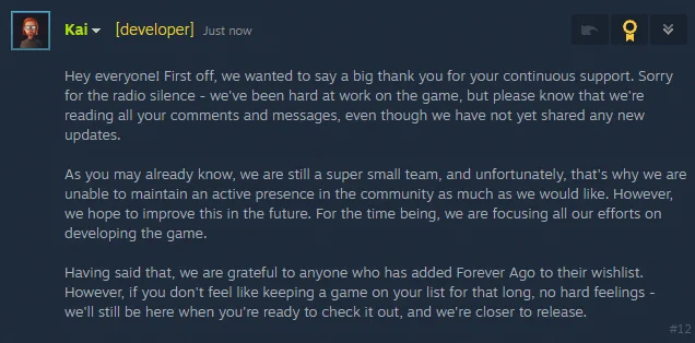 Hey everyone! First off, we wanted to say a big thank you for your continuous support. Sorry for the radio silence - we've been hard at work on the game, but please know that we're reading all your comments and messages, even though we have not yet shared any new updates.

As you may already know, we are still a super small team, and unfortunately, that's why we are unable to maintain an active presence in the community as much as we would like. However, we hope to improve this in the future. For the time being, we are focusing all our efforts on developing the game.

Having said that, we are grateful to anyone who has added Forever Ago to their wishlist. However, if you don't feel like keeping a game on your list for that long, no hard feelings - we'll still be here when you're ready to check it out, and we're closer to release.