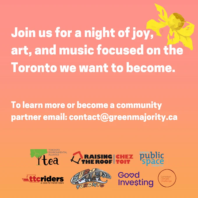 Second page of a poster for Tune-In. Same pink and orange background this time the words say: Join us for a night of joy, art, and music focused on the Toronto we want to become. To learn more or become a community partner email: Contact@greenmajority.ca

Logos for the Toronto Environmental Alliance, Raising the Roof, TTC Riders, Toronto Public Space Committee, Good Investing and Canadian Climate Challenge.