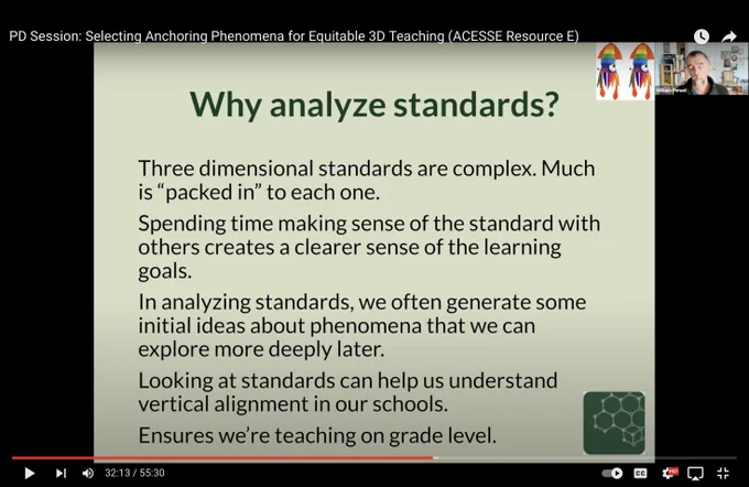 Screenshot of slide: 

Why Analyze Standards?

Three dimensional standards are complex. Much is “packed in” to each one.

Spending time making sense of the standard with others creates a clearer sense of the learning goals.

In analyzing standards, we often generate some initial ideas about phenomena that we can explore more deeply later.

Looking at standards can help us understand vertical alignment in our schools.

Ensures we're teaching on grade level.