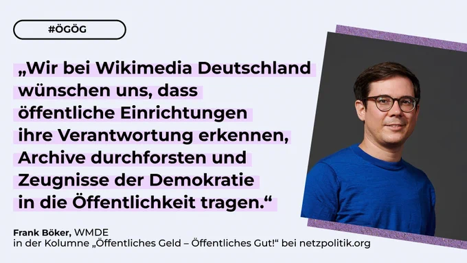 Die Grafik zeigt ein Bild von Frank Böker, Autor des aktuellen Artikels der Kolumne „Öffentliches Gut – Öffentliches Geld“ bei netzpolitik, den Hashtag ÖGÖG sowie sein Zitat „Wir bei Wikimedia Deutschland wünschen uns, dass öffentliche Einrichtungen ihre Verantwortung erkennen, Archive durchforsten und Zeugnisse der Demokratie in die Öffentlichkeit tragen.“