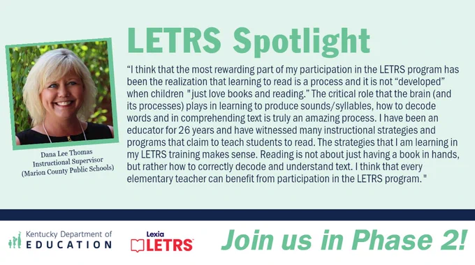 “I think that the most rewarding part of my participation in the LETRS program has been the realization that learning to read is a process and it is not “developed” when children "just love books and reading.” The critical role that the brain (and its processes) plays in learning to produce sounds/syllables, how to decode words and in comprehending text is truly an amazing process. I have been an educator for 26 years and have witnessed many instructional strategies and programs that claim to teach students to read. The strategies that I am learning in my LETRS training makes sense. Reading is not about just having a book in hands, but rather how to correctly decode and understand text. I think that every elementary teacher can benefit from participation in the LETRS program." - Dana Lee Thomas, Instructional Supervisor (Marion County Public Schools) 