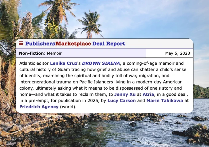 Screenshot of a book deal announcement over photo of rocky beach with coconut trees. Text reads: Atlantic editor Lenika Cruz’s Drown Sirena, a coming of age memoir and cultural history of Guam tracing how grief and abuse can shatter a child’s sense of identity, examining the spiritual and bodily toll of war, migration, and inter generational trauma on Pacific Islanders living in a modern day American colony, ultimately asking what it means to be dispossessed of one’s story and home—and what it takes to reclaim them, to Jenny Xu at Atria, in a good deal, in a preempt, for publication in 2025, by Lucy Carson and Marin Takikawa at friedrich agency (world).