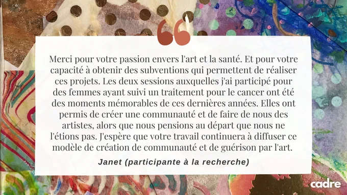 Merci pour votre passion envers l'art et la santé. Et pour votre capacité à obtenir des subventions qui permettent de réaliser ces projets. Les deux sessions auxquelles j'ai participé pour des femmes ayant suivi un traitement pour le cancer ont été des moments mémorables de ces dernières années. Elles ont permis de créer une communauté et de faire de nous des artistes, alors que nous pensions au départ que nous ne l'étions pas. - Janet 