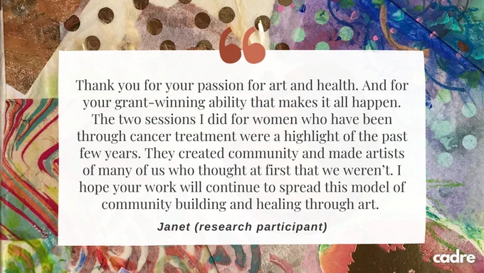 Thank you for your passion for art and health. And for your grant-winning ability that makes it all happen. The two sessions I did for women who have been through cancer treatment were a highlight of the past few years. They created community and made artists of many of us who thought at first that we weren’t. I hope your work will continue to spread this model of community building and healing through art.  – Janet (research participant)