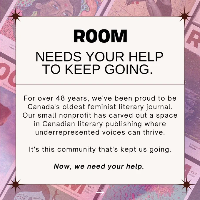 1: Overlaid on a pink-tinted graphic of Room magazine issues, black text on a cream background reads:  "ROOM needs your help to keep going. For over 48 years, we've been proud to be Canada's oldest feminist literary journal. Our small nonprofit has carved out a space in Canadian literary publishing where underrepresented voices can thrive. It's this community that's kept us going. Now, we need your help."

