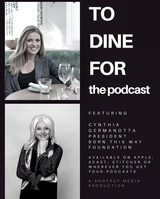 Black and white graphic which features Kate Sullivan and I’s headshots on the left and text on the right which reads: 

“TO DINE FOR the podcast FEATURING CYNTHIA GERMANOTTA PRESIDENT BORN THIS WAY FOUNDATION 

AVAILABLE ON APPLE, ACAST, STITCHER OR WHEREVER YOU GET YOUR PODCASTS

A SHOTPUT MEDIA PRODUCTION”