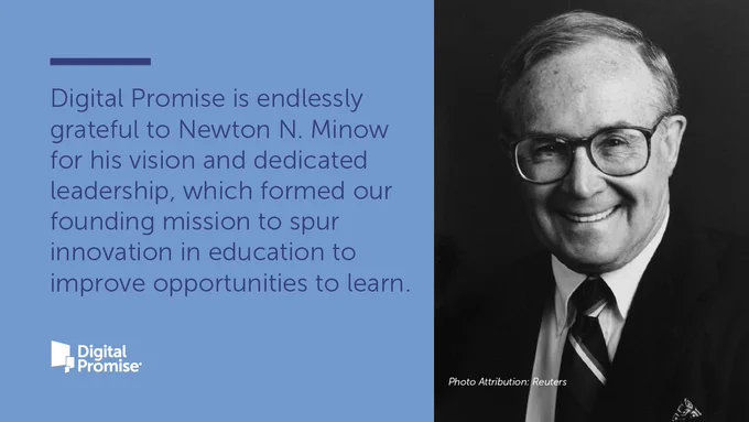 Photo of Newton N. Minow with a statement from Digital Promise that reads: Digital Promise is endlessly grateful to Newton N. Minow for his vision and dedicated leadership, which formed our founding mission to spur innovation in education to improve opportunities to learn. 
