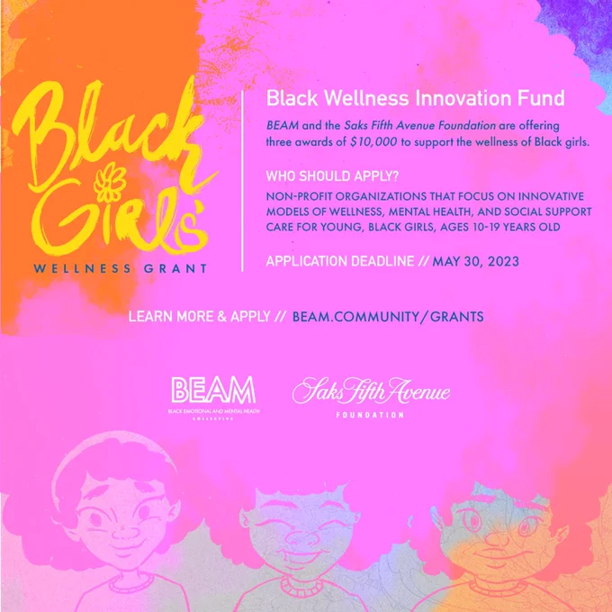 Illustration of 3 young, Black girls with afros at the bottom of the page, their hair stretches out across the graphic in a purple and orange gradient

Black Girls Wellness Grant

Black Wellness innovation fund

BEAM and the Saks Fifth Avenue Foundation are offering three awards to support the wellness of Black girls

Who should apply?

Non-profit organizations that focus on innovative models of wellness, mental health, and social support care for young, Black girls, ages 10-19 years old

Application deadline /// May 30, 2023

Learn more & apply // [beam.community/grants](http://beam.community/grants) 

BEAM logo and Saks Fifth Avenue foundation logo.