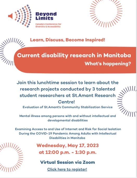 Poster for Beyond Limits - Canada's Conference for Diversity and Accessibility. Current disability research in Manitoba. Wednesday May 17, 2023 12:00-1:30. Join this lunchtime session to learn about the research projects conducted by three talented student researchers at St.Amant Research Centre! Evaluation of St.Amant's Community Stabilization Service, Mental illness among persons with and without intellectual and developmental disabilities, and Examining access to and use of internet and risk for social isolation during the Covid-19 pandemic amount adults with intellectual disabilities in Manitoba. Virtual session via Zoom. Visit our website to get your ticket. 