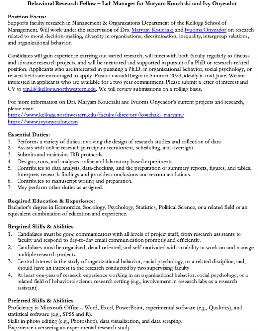 Lab Manager for Maryam Kouchaki and Ivy Onyeador

Supports faculty research in Management & Organizations Department of the Kellogg School of Management. Will work on research related to moral decision-making, diversity in organizations, discrimination, inequality, intergroup relations, and organizational behavior. 

Candidates will gain experience carrying out varied research, will meet with both faculty regularly to discuss and advance research projects, and will be mentored and supported in pursuit of a PhD or research-related position. Applicants who are interested in pursuing a Ph.D. in organizational behavior, social psychology, or related fields are encouraged to apply. Position would begin in Summer 2023, ideally in mid-June. We are interested in applicants who are available for a two year commitment. Please submit a letter of interest and CV to yin.li@kellogg.northwestern.edu. We will review submissions on a rolling basis.