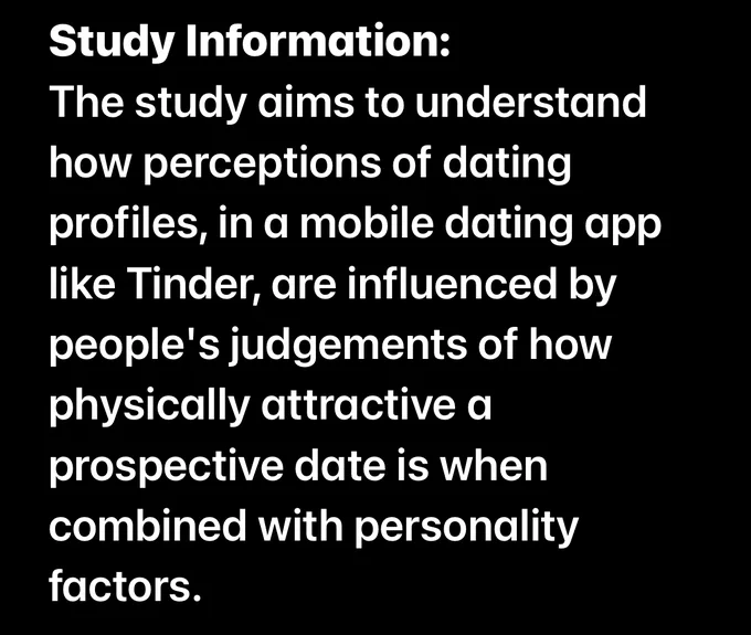 The study aims to understand how perceptions of dating profiles, in a mobile dating app like Tinder, are influenced by people's judgements of how physically attractive a prospective date is when combined with personality factors. In doing so, it is hoped the study will shed light on what influences decision-making in a fast-paced app environment where daters have limited information. Specifically, the study is particularly interested in whether a diverse sample of sexual orientations have different preferences, as this is currently an under-researched area in social psychology. Participation in this study is entirely voluntary.
 
To be able to take part in the study, you must be:
* Aged 18 years or over
 
You can withdraw from the study at any time up to the point of submitting the data. As the data is collected anonymously, once submitted your data will be irretrievable and unidentifiable. By making data collection anonymous, your confidentiality and identity are protected.