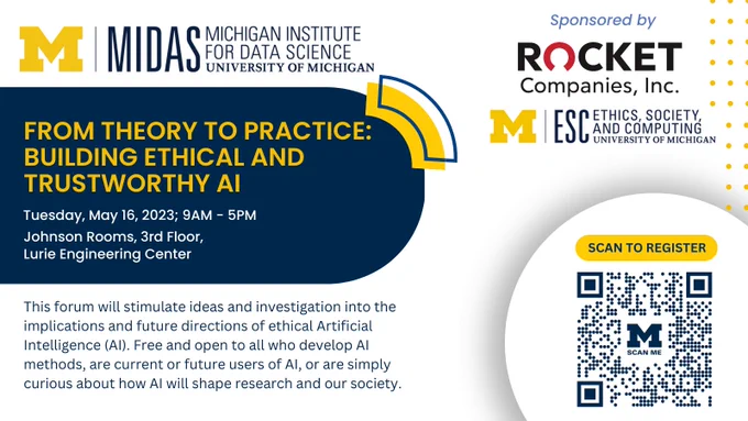 'From theory to practice: building ethical and trustworthy AI' sponsored by Michigan Institute for Data Science, Rocket Companies, and the department of ethics, society, and computing at University of Michigan. This forum will stimulate ideas and investigation into the implications and future directions of ethical Artificial Intelligence (AI). Free and open to all who develop AI methods, are current or future users of AI, or are simply curious about how AI will shape research and our society. Tuesday May 16th, Johnson Rooms at the Lurie Engineering Center, U-M North campus.