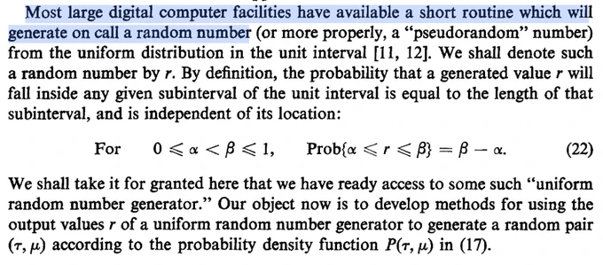 Most large digital computer facilities have available a short routine which will
generate on call a random number (or more properly, a “pseudorandom” number)
from the uniform distribution in the unit interval [ll, 121.We shall denote such
a random number by r. By definition, the probability that a generated value r will
fall inside any given subinterval of the unit interval is equal to the length of that
subinterval, and is independent of its location:
For o<a<p<1, Prob{cu < r < j?>= /3 - CL (22)
We shall take it for granted here that we have ready accessto some such “uniform
random number generator.” Our object now is to develop methods for using the
output values r of a uniform random number generator to generate a random pair
(T, r-l>according to the probability density function P(T, p) in (17).