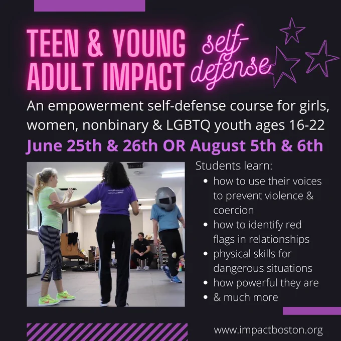 A flier for the class with a black background and pink, purple, and white writing. The flier says: “Teen & Young Adult IMPACT Self-Defense. An empowerment self-defense course for girls, women, nonbinary & LGBTQ youth ages 16-22. June 25th & 26th OR August 5th & 6th. Students learn: -how to use their voices to prevent violence & coercion -how to identify red flags in relationships -physical skills for dangerous situations -how powerful they are & much more. www.impactboston.org.” There is also a photo of a self-defense scenario in the flier, where a student is standing in a strong stance facing a helmeted suited instructor who is playing a character, and an IMPACT coach is helping the student