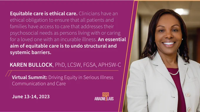 Text next to headshot: "Equitable care is ethical care. Clinicians have an ethical obligation to ensure that all patients and families have access to care that addresses their psychosocial needs as persons living with or caring for a loved one with an incurable illness. An essential aim of equitable care is to undo structural and systemic barriers"
Karen Bullock, PhD, LCSW, FGSA, APHSW-C
Virtual Summit: Driving Equity in Serious Illness Communication and Care
June 13-14, 2023
Ariadne Labs logo