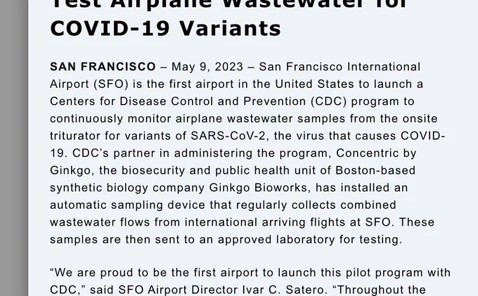 A screenshot of this text:

"SAN FRANCISCO – May 9, 2023 – San Francisco International Airport (SFO) is the first airport in the United States to launch a Centers for Disease Control and Prevention (CDC) program to continuously monitor airplane wastewater samples from the onsite triturator for variants of SARS-CoV-2, the virus that causes COVID-19. CDC’s partner in administering the program, Concentric by Ginkgo, the biosecurity and public health unit of Boston-based synthetic biology company Ginkgo Bioworks, has installed an automatic sampling device that regularly collects combined wastewater flows from international arriving flights at SFO. These samples are then sent to an approved laboratory for testing."