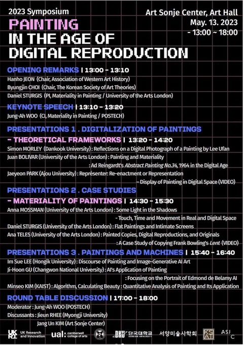 
The image is a black background with blue and white coloured text outlining the schedule for the symposium:  
13:00 – 13:10 opening remarks | 
13:10 – 13:20 Jung Ah-Woo | 13:20 – 14:20 Presentations 1. Digitalization of Paintings: Theoretical Frameworks (speakers - Simon Morley, Juan Bolivar, Jaeyon Park) | 
14:30 – 15:30 Presentations 2. Materiality of Paintings: Case Studies (speakers - Daniel Sturgis, Anna Mossman, Ana Teles) | 
15:40 – 16:40 Presentations 3. Paintings and Machines (speakers – Im Sue Lee, Ji-Hoon Gu, Mimseo Kim | 
17:00 – 18:00 Roundtable discussion moderated by Jung Ah-Woo
Time and Address: Art Sonje Centre, Art Hall, 13 May 2023, 13:00  -18:00
