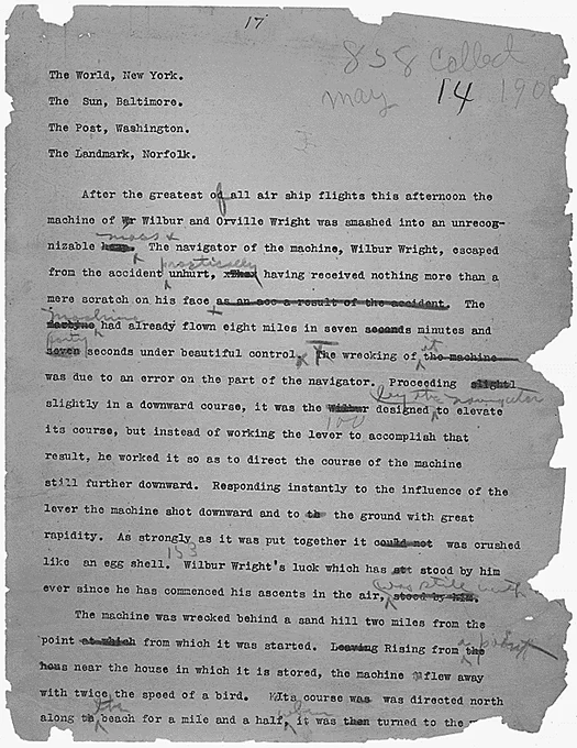 After the greatest of [corrected from “od”] all air ship flights this afternoon the machine of [“Wr” crossed out] Wilbur and Orville Wright was smashed into an unrecognizable [“heap” crossed out] mass. The navigator of the machine, Wilbur Wright, escaped from the accident practically unhurt, [“xThax” crossed out] having received nothing more than a mere scratch on his face [“as a result of the accident” crossed out]. The [“mexbyne” crossed out] machine had already flown eight miles in seven [“second” crossed out] s minutes and [“seven” crossed out] forty seconds under beautiful control. The wrecking of [“the machine” crossed out] it was due to an error on the part of the navigator. Proceeding [“slights” crossed out] slightly in a downward course, it was the [“Wilbur” crossed out] designed by the navigator to elevate its course, but instead of working the lever to accomplish that result,

[full transcription at link]