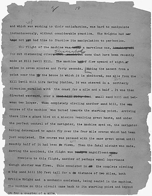 and which was working to their satisfaction, was hard to manipulate instantaneously, without considerable practice . The Wrights had not had time to practice its manipulation to perfection.

	The flight of the machine was [word truly is inked out] a  marvelous one, [breaking all is inked out] far out distancing other successful ones that have been recently made at Kill Devil Hill. The machine [inked out had] flew upward of eight miles in seven minutes and forty seconds. Making the ascent from a point near the house in which it is sheltered, one mile from the Kill Devil Hill Life Saving Station, it was steered in a northerly direction, parallel with the coast for a mile and a half. It was then directed westward, over a [inked out "sand hill fifty feet"] small sand hill and between two larger. Then completely circling another sand hill, the course of the machine was turned towards the starting point. 
[full transcription at link]