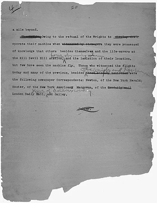 a mile beyond. "[two inked out illegible words]" Owing to the refusal of the Wrights to [2 illegible words are inked out] operate their machine when [3 words inked out "witnessed by strangers"] they were possessed of the knowledge that others besides themselves and the life-savers at the Kill Devil Hill Station [3 illegible penciled in words] and the isolation of their location, but few have seen the machine fly. Those who witnessed the flights today and many of the previous, besides [penciled in words "[The Wrights and Life-saving?]"the following newspaper Correspondents: Newton, of the New York Herald; Hoster, of the New York American Macgowan, of the [inked out 2 words] London Daily Mail and Salley.

[the word Salley is inked out]
