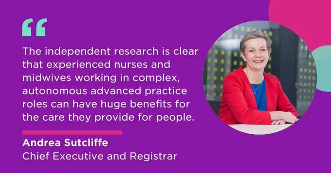 'The independent research is clear that experienced nurses and midwives working in complex, autonomous advanced practice roles can have huge benefits for the care they provide for people.' - Andrea Sutcliffe, Chief Executive and Registrar
