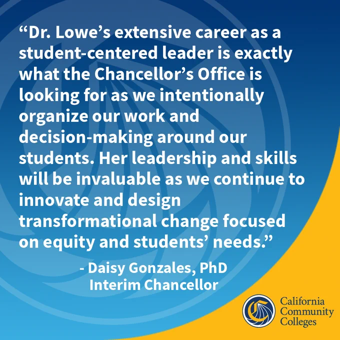 “Dr. Lowe’s extensive career as a student-centered leader is exactly what the Chancellor’s Office is looking for as we intentionally organize our work and decision-making around our students. Her leadership and skills will be invaluable as we continue to innovate and design transformational change focused on equity and students’ needs.”
	                 - Daisy Gonzales, PhD
					        Interim Chancellor