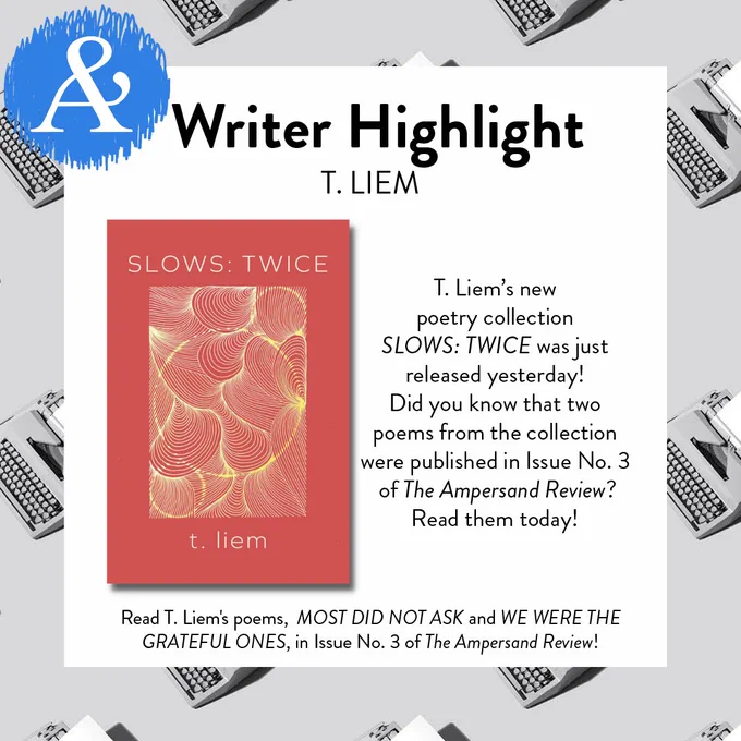[Image Description: there is a white square in the center of the image. A pattern of grayscale typewriters makes up the background. In the top left corner is The Ampersand Review logo, in cyan blue. In the top of the white square is the heading “Writer Highlight,” then the subheading “T. LIEM” beneath this is the cover of “SLOWS: TWICE” by t. liem. To the right of the cover is text reading “T. Liem’s new poetry collection SLOWS: TWICE was just released yesterday! Did you know that two poems from the collection were published in Issue No. 3 of The Ampersand Review? Read them today!” Underneath the book cover words read “Read T. Liem’s poems, MOST DID NOT ASK and WE WERE THE GRATEFUL ONES, in Issue No. 3 of The Ampersand Review!”]