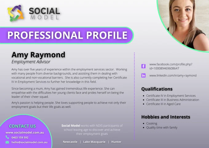 A photo of a woman smiling.
Professional Profile
Amy Raymond - Employment Advisor
Amy has over five years of experience within the employment services sector.  Working with many people from diverse backgrounds, and assisting them in dealing with vocational and non-vocational barriers.  She is also currently completing her Certificate IV in Employment Services to further her knowledge in this field.
Since becoming a mum, Amy has gained tremendous life experience. She can empathise with the difficulties her young clients face and prides herself on being the leader of their cheer squad.
Amy’s passion is helping people. She loves supporting people to achieve not only their employment goals but their life goals as well.
QUALIFICATIONS
Certificate IV in Employment Services
Certificate III in Business Administration
Certificate III in Aged Care
HOBIES AND INTERESTS
Cooking
Quality time with family
www.socialmodel.com.au
0403 159 592
hello@socialmodel.com.au