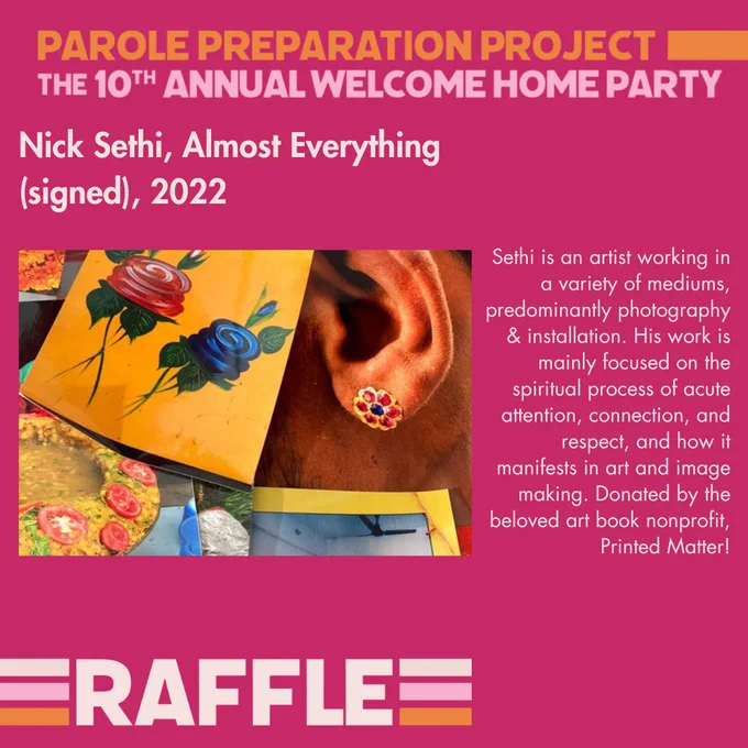 A dark pink square graphic w/ Parole Preparation Project written in orange letters, all caps at top, The 10th Annual Welcome Home Party written below it in bubblegum pink. At the bottom left, it says Raffle in all caps cream letters. This same background & frame is used for a series of 10 graphics w/ 10 different raffle items. Each graphic includes an image representing the item, a title for the item, & a brief blurb.

On Image 1, there is a picture of an artwork, a collage with a painting of flowers, other yellow-hued works & a brown-colored year with the edges of facial hair showing & a flower-shaped earring. The title, above the image: Nick Sethi, Almost Everything (signed), 2022. The blurb: “Sethi is an artist working in a variety of mediums, predominantly photography & installation. His work is mainly focused on the spiritual process of acute attention, connection, & respect, & how it manifests in art and image making. Donated by the beloved art book nonprofit, Printed Matter!”