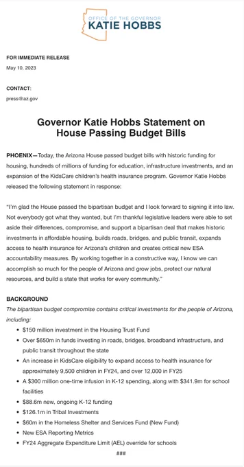 Governor Katie Hobbs Statement on House Passing Budget Bills

Today, the Arizona House passed budget bills with historic funding for housing, hundreds of millions of funding for education, infrastructure investments, and an expansion of the KidsCare children’s health insurance program. Governor Katie Hobbs released the following statement in response:

“I’m glad the House passed the bipartisan budget and I look forward to signing it into law. Not everybody got what they wanted, but I’m thankful legislative leaders were able to set aside their differences, compromise, and support a bipartisan deal that makes historic investments in affordable housing, builds roads, bridges, and public transit, expands access to health insurance for Arizona’s children and creates critical new ESA accountability measures. By working together in a constructive way, I know we can accomplish so much for the people of Arizona and grow jobs, p, protect our natural resources, and build a state that works...