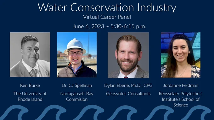 Graphic that reads: "Water Conservation Industry Virtual Career Panel - June 6, 2023 - 5:30-6:15 p.m." 

Four headshots from left to right: Ken Burke, The University of Rhode Island. Dr. CJ Spellman, Narragansett Bay Commission. Dylan Eberle, Ph.D., CPG, Geosyntec Consultants. Jordanne Feldman, Rensselaer Polytechnic Institute's School of Science.